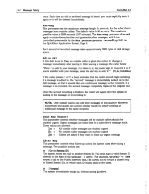 Page 509114 Message Taking ExecuMail6.5 
once. Each time an old or archived message is heard, you must explicitly save it 
again or it will be deleted immediately. 
Max-msg 
This parameter sets the maximum message length, in seconds, for the subscriber’s 
messages from outside callers. The default value is 90 seconds. The maximum 
possible value is 9999 seconds (167 minutes). The Max-msg parameter does not 
apply to subscribersubscriber and guestsubscriber messages, which are 
controlled system-wide by the 
Max...