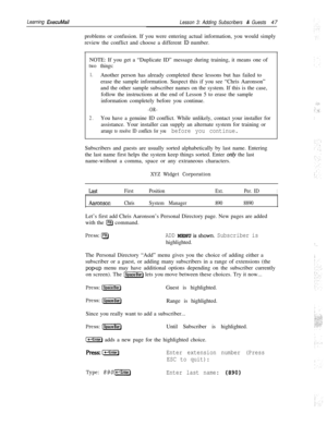 Page 53Learning ExecuMail
Lesson 3: Adding Subscribers & Guests47
problems or confusion. If you were entering actual information, you would simply
review the conflict and choose a different 
ID number.
NOTE: If you get a “Duplicate ID” message during training, it means one of
two things:
1.Another person has already completed these lessons but has failed to
erase the sample information. Suspect this if you see “Chris Aaronson”
and the other sample subscriber names on the system. If this is the case,
follow the...