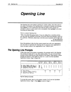 Page 521126 Opening Line ExecuMail6.5 
Opening Line 
The Opening Line is the system’s greeting for outside callers. Like other parts of 
the system conversation, the Opening Line is composed of phrases and prompts. 
Each 
phrase is a set of instructions that tells the system which prompt (or 
prompts) to play at a given point in the conversation. Each 
prompt is an actual 
recording the system plays. 
Here is a sample Opening Line: 
“‘Hello, ExecuMail Messaging System. If you are calling from a touchtone phone,...