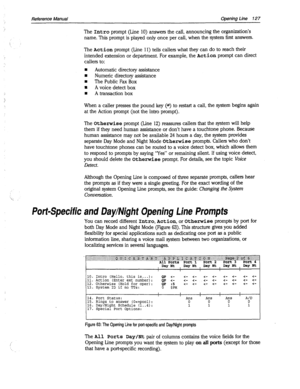 Page 522Reference Manual Opening Line 127 
The Intro prompt (Line 10) answers the call, announcing the organization’s 
name. This prompt is played only once per call, when the system first answers. 
The Action prompt (Line 11) tells callers what they can do to reach their 
intended extension or department. For example, the Action prompt can direct 
callers to: 
n Automatic directory assistance 
n Numeric directory assistance 
n The Public Fax Box 
m A voice detect box 
n A transaction box 
When a caller presses...