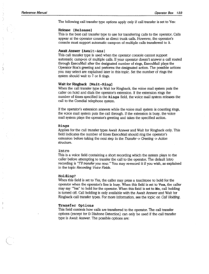 Page 528Reference Manual Operator Box 133 
The following call transfer type options apply only if call transfer is set to Yes: 
Release [Release] 
This is the best call transfer type to use for transferring calls to the operator. Calls 
appear at the operator console as direct trunk calls. However, the operator’s 
console must support automatic camp-on of multiple calls transferred to it. 
AwaitAnswer [Await-Anal 
This call transfer type is used when the operator console cannot support 
automatic camp-on of...