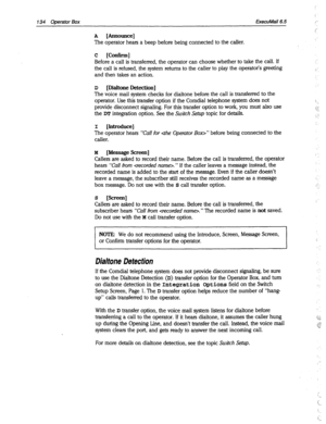 Page 529134 ODerafor Box ExecuMail6.6 
A [Announce] 
The operator hears a beep before being connected to the caller. 
c [Confirm] 
Before a call is transferred, the operator can choose whether to take the call. If 
the call is refused, the system returns to the caller to play the operator’s greeting 
and then takes an action. 
D 
[Dialtone Detection] 
The voice mail system checks for dialtone before the call is transferred to the 
operator. Use this transfer option if the Comdial telephone system does not...