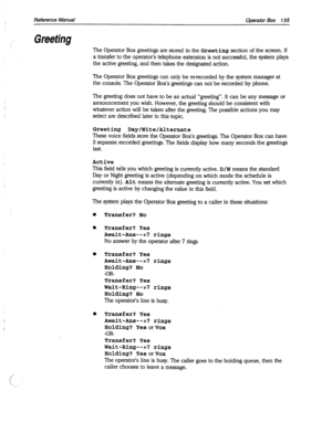 Page 530Reference Manual Operator Box 135 
,’ Greeting 
The Operator Box greetings are stored in the Greeting section of the screen. If 
a transfer to the operator’s telephone extension is not successful, the system plays 
the active greeting, and then takes the designated action. 
The Operator Box greetings can only be m-recorded by the system manager at 
the console. The Operator Box’s greetings can not be recorded by phone. 
The greeting does not have to be an actual “greeting”. It can be any message or...