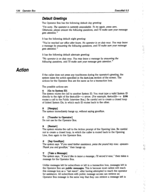 Page 531136 Operator Box ExecuMail6.5 
Action 
Default Greetings 
The Operator Box has the following default day greeting: 
“I’m sorry. The operator is current& unavailable. To by again, press zero. 
Otherwise, please answer the following questions, and I’ll make sure your message 
gets attention. ” 
It has the following default night greeting: 
‘You’ve reached our office afier hours. No operator is on duty now. You may leave 
a message by answering the following questions, and I’ll make sure your message 
gets...