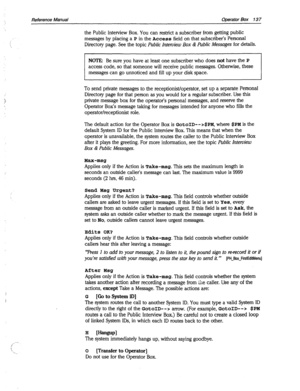 Page 532Reference Manual Operator Box 137 
the Public Interview Box. You can restrict a subscriber from getting public 
messages by placing a P in the Access field on that subscriber’s Personal 
Directory page. See the topic Public Interview Box & hrblic Messages for details. 
NOTE: Be sure you have at least one subscriber who does 
not have the P 
access code, so that someone will receive public messages. Otherwise, these 
messages can go unnoticed and fill up your disk space. 
To send private messages to the...