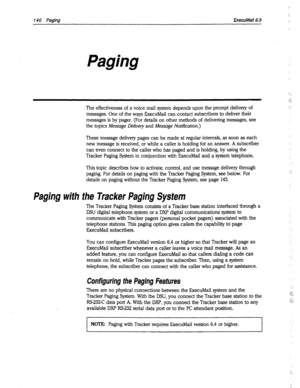 Page 535140 Paging 
ExecuMail6.5 
Paging 
The effectiveness of a voice mail system depends upon the prompt delivery of 
messages. One of the ways ExecuMail can contact subscribers to deliver their 
messages is by pager. (For details on other methods of delivering messages, see 
the topics Message Delivery and Message Notification.) 
These message delivery pages can be made at regular intervals, as soon as each 
new message is received, or while a caller is holding for an answer. A subscriber 
can even connect to...