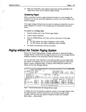 Page 538-! 
Reference Manual Paging 143 
13. Make sure subscribers using paging change their personal greetings to let 
callers know which code to press for pager holding. 
Answering Pages 
When a subscriber receives a page indicating that there is a new message, the 
subscriber can use any touchtone telephone to call his or her voice mailbox and 
receive messages. 
If the pager message indicates that the caller is holding, the subscriber can use a 
system telephone to connect to the holding party by following...