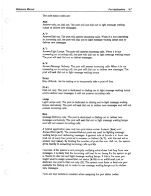 Page 542Reference Manual Port Applications 14 7 
. . 
,_;- 
i 
k The port status codes are: 
An8 
Answer only, no dial out. The port will not dial out to light message waiting 
lamps or deliver new messages. 
A/D 
Answer/Dial out. The port will answer incoming calls. When it is not answering 
an incoming call, the port will dial out to light message waiting lamps and to 
deliver new messages. 
A/L 
Answer/Light Lamps. The port will answer incoming calls. When it is not 
answering an incoming call, the port will...