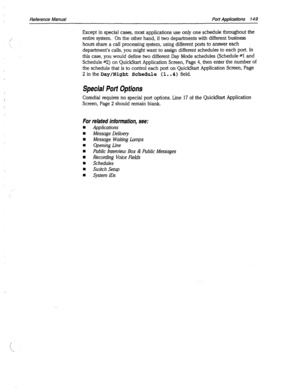 Page 544Reference Manual Port Applications 149 
Except in special cases, most applications use only one schedule throughout the 
entire system. On the other hand, if two departments with different business 
hours share a call processing system, using different ports to answer each 
department’s calls, you might want to assign different schedules to each port. In 
this case, you would define two different Day Mode schedules (Schedule #I and 
Schedule #2) on QuickStart Application Screen, Page 4, then enter the...