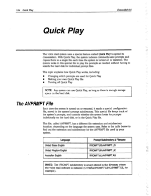 Page 549154 Quick Play ExecuMail6.5 
Quick Play 
The voice mail system uses a special feature called Quick Play to speed its 
conversation. With Quick Play, the system indexes commonly-used prompts and 
copies them to a single file each time the system is turned on or restarted. The 
system looks in this special file to play the prompts as needed, without having to 
search the hard disk for individual prompt files. 
This topic explains how Quick Play works, including: 
n Changing which prompts are used for Quick...