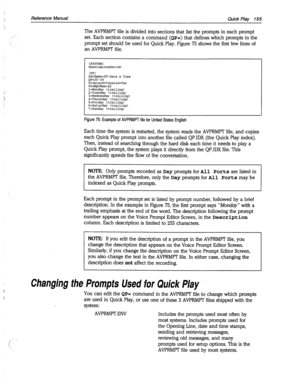 Page 550Reference Manual 
Quick Play 155 
The AVPRMPT file is divided into sections that list the prompts in each prompt 
set. Each section contains a command 
(QP=) that defines which prompts in the 
prompt set should be used for Quick Play. Figure 75 shows the first few lines of 
an AVPRMR file. 
[SYSTEM] 
OpeningLineSet=OP 
[ml 
SetName=DT-Date & Time 
QP=20-34 
DisplayAtConsole=Yes 
PromptMax= 
l=Monday (trailing) 
2=Tuesday (trailing) 
3=Wednesday (trailing) 
4=Thursday (trailing) 
5=Friday (trailing)...