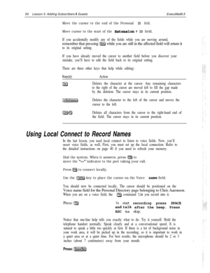 Page 5650Lesson 3: Adding Subscribers & GuestsExecuMail6.5
Move the cursor to the end of the PersonalID field.
Move cursor to the start of the extension # ID field.
If you accidentally modify any of the fields while you are moving around,remember that pressing 
@ while you are still in the affected field will return it
to its original setting.
If you have already moved the cursor to another field before you discover your
mistake, you’ll have to edit the field back to its original setting.
There are three other...