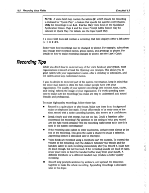 Page 557162 Recording Voice Fields ExecuMail6.5 
NOTE: A voice field may contain the letters QP, which means the recording 
is indexed for “Quick Play”, a feature that speeds the system’s conversation. 
Only the recordings in an 
All Ports Day voice field on the QuickStart 
Application Screen, Page 2 and the Voice Prompt Editor Screen may be 
indexed in Quick Play. For details, see the topic Quick 
Play. 
If a voice field does not contain a recording, that field displays either a left arrow 
(c-) or 0:OO. 
Some...