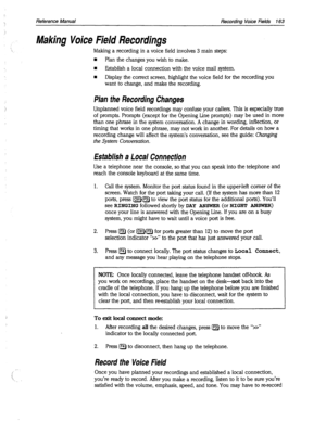 Page 558Reference Manual Recording Voice Fields 163 
Making Voice Field Recordings 
Making a recording in a voice field involves 3 main steps: 
n Plan the changes you wish to make. 
n Establish a local connection with the voice mail system. 
n Display the correct screen, highlight the voice field for the recording you 
want to change, and make the recording. 
Plan the Recording Changes 
Unplanned voice field recordings may confuse your callers. This is especially true 
of prompts. Prompts (except for the Opening...