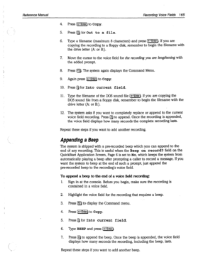 Page 560Reference Manual Recordina Voice Fie/ds 7 65 
. . 
’ Appending a Beep 
4. 
5. 
6. 
7. 
8. 
9. 
10. 
11. 
12. Press [m] to Copy. 
Press~for 
Out to a file. 
Type a filename (maximum 8 characters) and press (e-l). If you are 
copying the recording to a floppy disk, remember to begin the filename with 
the drive letter (A: or B:). 
Move the cursor to the voice field for 
the recording you are lengthening with 
the added prompt. 
Press IF2). The system again displays the Command Menu. 
Again press (1-r) to...