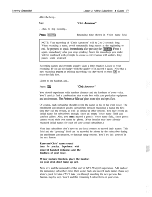 Page 57Learning ExecuMail
Lesson 3: Adding Subscribers & Guests51After the beep...
Say:
. ..then. to stop recording...
“Chris Aanmson ”
press: [SpaceBar)Recording time shown in Voice name field.
NOTE: Your recording of “Chris Aaronson” will be 2 to 3 seconds long.
When recording a name, avoid unnaturally long pauses at the beginning or
end. Be prepared to speak immediately after pressing the 
[Space]. Press it
again, immediately after you stop speaking. Since the recordings you make
will be combined with...
