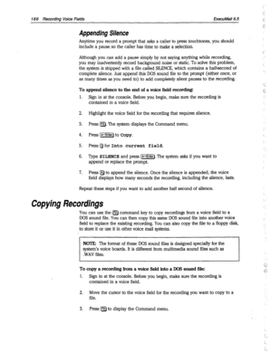 Page 561166 Recording Voice Fields ExecuMail6.5 
Appending Silence 
Anytime you record a prompt that asks a caller to press touchtones, you should 
include a pause so the caller has time to make a selection. 
Although you can add a pause simply by not saying anything while recording, 
you may inadvertently record background noise or static. To solve this problem, 
the system is shipped with a file called SILENCE, which contains a halfsecond of 
complete silence. Just append this DOS sound file to the prompt...