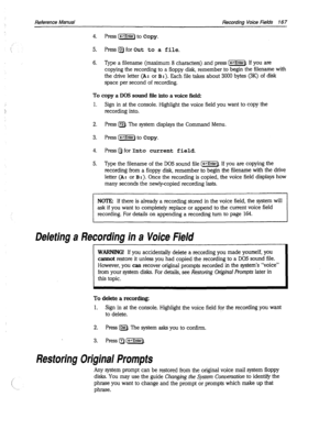 Page 562Reference Manual Recordina Voice Fields 16 7 
4. Press (e) to Copy. 
5. Press Q for Out to a file. 
6. Type a filename (maximum 8 characters) and press (-Enter). If you are 
copying the recording to a floppy disk, remember to begin the filename with 
the drive letter 
(A: or B:). Each file takes about 3000 bytes (3K) of disk 
space per second of recording. 
To copy a DOS sound file into a voice field: 
1. 
Sign in at the console. Highlight the voice field you want to copy the 
recording into. 
2. Press...