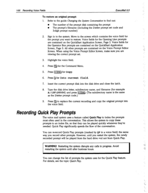 Page 563168 Rewrdina Voice Fields ExecuMail6.5 
To restore an original prompt: 
1. 
2. 
3. 
4. 
5. 
6. 
7. 
8. 
9. Refer to the guide Changing the System Conversation to find out: 
n The number of the prompt disk containing the prompt 
n The prompt’s filename (including the 2-letter prompt set code and 
3digit prompt number) 
Sign in to the system. Move to the screen which contains the voice field for 
the prompt you want to restore. Voice fields for the Opening Line prompts 
are contained on the QuickStart...