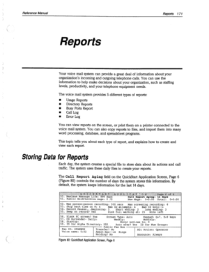 Page 566Reference Manual Reports 171 
Reports 
Your voice mail system can provide a great deal of information about your 
organization’s incoming and outgoing telephone calls. You can use the 
information to help make decisions about your organization, such as staffing 
levels, productivity, and your telephone equipment needs. 
The voice mail system provides 5 different types of reports: 
w 
Usage Reports 
I 
Directory Reports 
n Busy Ports Report 
n CallLog 
n Error Log 
You can view reports on the screen, or...