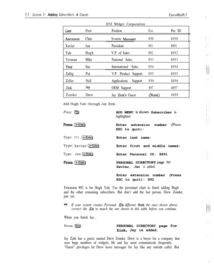 Page 5852Lesson 3: Adding Subscribers & Guests
ExecuMail6.5:
XYZ Widget Corporation
FirstPositionExt.Per. ID
AaronsonChrisSvstem Manasrer8908890
XavierJanPresident8918891
YaleHughV.P. of Sales8928892
YeomanMikeNational Sales8938893
YingSueInternational Sales8948894
ZaftigPat
ZellerNell
Zink
Jay
ZonderDrewV.P. Product Support
8958895
Applications Support8968896
OEM Support8978897
Jay Zink’s Guest(None)8898
Add Hugh Yale through Jay Zink.
Press: l-JADD MENU isshown. Subscriber is
highlighted....