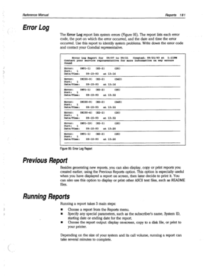 Page 576Reference Manual 
ReRorts 181 
Error Log 
The Error Log report lists system errors (Figure 95). The report lists each error 
code, the port on which the error occurred, and the date and time the error 
occurred. Use this report to identify system problems. Write down the error code 
and contact your Comdial representative. 
Error Log Report for 09/07 to 09/21 Created: 09/21/93 at 1:llPH 
Contact your service representative for more information 0r1 any errors 
found 
Error : (X91-1) 032-2) 
CDS) 
Port: 1...