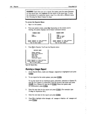 Page 577182 Reports EkecuMail6.5 
WARNING! Each time you run a report, the system uses the same filename 
for that report type, and 
replaces the last report of the same type. To save 
the information in a particular report, copy it to a file with a different name. 
See Choosing the Report Output for steps. 
To access the Reports Menu: 
1. Sign in to the system. 
2. From any system screen, press IF2). Depending on the screen you’re 
viewing, the system displays one of these Command menus: 
conmARDyENli 
COPY...