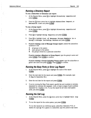 Page 578Reference Manual Reports 183 
Running a Direcfory Report 
To run a Subscriber or Extension List report: 
1. At the Reports Menu, press Q to highlight Directory reports and 
press [-Enter). 
2. Press the a down arrow key to highlight 
Subscriber Report, or 
Extension List 
andpress[WJ. 
To run a Group report: 
1. 
At the Reports Menu, press a to highlight Directory reports and 
press cm]. 
2. Press a to highlight 
Group Reports and press [-Enter). 
3. Press@to highlight 
List of Message Groups,Members in...