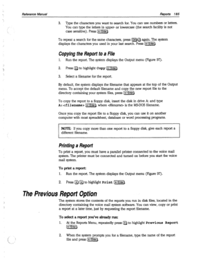 Page 580:,; 
1. 
z 
Reference Manual Reports 185 
3. Type the characters you want to search for. You can use numbers or letters. 
You can type the letters in upper- or lowercase (the search facility is not 
case sensitive). Press [-Enter). 
To repeat a search for the same characters, press lctrlHJ again. The system 
displays the characters you used in your last search. Press I-1. 
Copying the Report to a File 
1. Run the report. The system displays the Output menu (Figure 97). 
2. Press a to highlight Copy [w)....