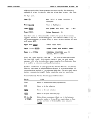 Page 59Learning ExecuMailLesson 3: Adding Subscribers & Guests53
unlike an outside caller, Drew can 
receiue messages from Jay. The host/guest
relationship is private. No subscriber other than Jay can leave messages for Drew.
Add Jay’s guest...
Press: (F81ADD MENU is shown. Subscriber is
highlighted.
Press: Ispace]Guest is highlighted.
press:pEiqAdd guest for Zink, Jay? (Y/N):
Press:(-1Enter Personal ID:
Since there is not an extension number for Drew, the system doesn’t create a
suggested Personal ID. When...