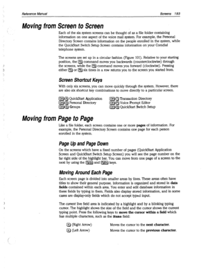 Page 588Reference Manual Screens 193 
Moving from Screen to Screen 
Each of the six system screens can be thought of as a file folder containing 
information on one aspect of the voice mail system. For example, the Personal 
Directory Screen contains information on the people enrolled in the system, while 
the Quick&art Switch Setup Screen contains information on your Comdial 
telephone system. 
The screens are set up in a circular fashion (Figure 101). Relative to your starting 
position, the [F5) command moves...