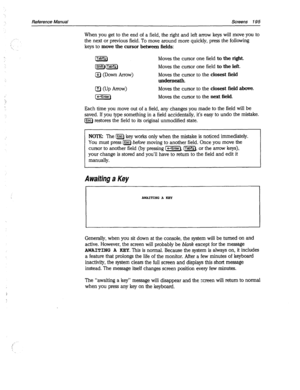 Page 590Reference Manual Screens 195 
When you get to the end of a field, the right and left arrow keys will move you to 
the next or previous field. To move around more quickly, press the following 
keys to move the cursor between fields: 
@5J Moves the cursor one field to the right. 
[pq.mz-) 
Moves the cursor one field to the left. 
a (Down Arrow) Moves the cursor to the closest field 
underneath. 
El CUP Arrow) Moves the cursor to the closest field above. 
(piiq 
Moves the cursor to the next 
field. 
Each...