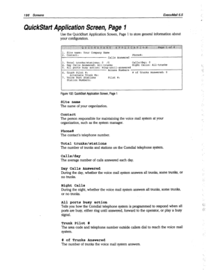 Page 591196 Screens ExecuMail6.5 
Quid&tart Application Screen, Page 1 
Use the QuickStart Application Screen, Page 1 to store general information about 
your configuration. 
1. Site name: Your Company Name 
2. Contact: Phone#: 
Calls Answered 
3. Total trunks/stations: 0 /O Calls/day: 0 
4. Day Calls Answered: All-trunks Night Calls: All-trunks 
5. All ports busy action: Ring-until-answered 
Access Numbers 
6. Trunk Pilot #: # of Trunks Answered: 0 
Alternate Trunk #s: 
7. Voice Port Stations Pilot #: 
Station...