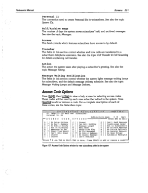 Page 596Reference Manual Screens 20 1 
Personal ID 
The convention used to create Personal IDS for subscribers. See also the topic 
System IDS. 
Hold/Archive msgs 
The number of days the system stores subscribers’ held and archived messages. 
See also the topic Messages. 
Access 
This field controls which features subscribers have access to by default. 
Transfer 
The fields in this section control whether and how calls are transferred to a 
subscriber’s telephone extension. See also the topic Call Transfer dt...