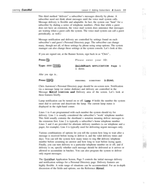 Page 61Learning ExecuMailLesson 3: Adding Subscribers & Guests55
This third method “delivers” a subscriber’s messages directly by phone. A
subscriber need not think about messages until the voice mail system calls.
Message delivery is flexible and adaptable. In fact, the system can “hunt” for a
subscriber by dialing a series of telephone numbers. (Note that while a guest
does not have an extension, the voice mail system does announce that messages
are waiting when a guest calls the system. The voice mail system...