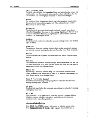 Page 601206 Screens ExecuMail6.5 
Call Transfer Type 
This field, which is below the Transfer? field, isn’t labeled on the screen. It is 
used to set the way the voice mail system transfers calls to subscribers. See the 
Cull Transfer & Cull Screening topic for details on the call transfer types. 
Rings 
The number of times the extension should ring before a caller is transferred to 
the subscriber’s voice mailbox. Applies only if the call transfer type is set to 
Wait-RingorAwait-Ans. 
Screening? 
This field...