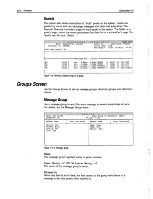 Page 603208 Screens ExecuMail6.5 
Guests 
The system also allows subscribers to “host” guests on the system. Guests are 
greeted by name and can exchange messages with their host subscriber. The 
Personal Directory includes a page for each guest in the system. The fields on a 
guest’s page control the same parameters that they do on a subscriber’s page. For 
details, see the topic Guests. 
#l: 
#2: 
;,i after 0 
after 0 
after 0 
after 0 
Figure 113: Personal Directory Page for a guest 
Groups Screen 
Use the...