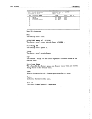 Page 6052 10 Screens EkecuMail6.5 
Directory ID: $411 
Key Directory Name 
Sales 
Shipping 
3. Customer Service Type Voice Dir ID 
Dir Group 0:oz 
Dir Group 0:02 
Sub Menu 0:02 
Figure 116: A directory menu 
Name 
The directory menu’s name. 
DIRECTORY menu of -SYSTEM- 
The directory menu’s owner, which is always - SYSTEM- . 
Directory ID 
The directory menu’s System ID. 
Voice 
The directory menu’s recorded name. 
Key 
The numbers 1 though 8 in this column represent a touchtone choice on the 
directory menu,...