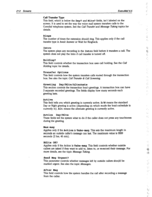 Page 6072 12 Screens ExecuMail6.5 
Call Transfer Type 
This field, which is below the Day? and Nite? fields, isn’t labeled on the 
screen. It is used to set the way the voice mail system transfers calls to the 
Comdial telephone system. See the 
Call Transfer and Message Taking topics for 
details. 
Rings 
The number of times the extension should ring. This applies only if the call 
transfer type is Await Answer or Wait for Ringback. 
Intro 
The system plays any recording in the Intro field before it transfers a...