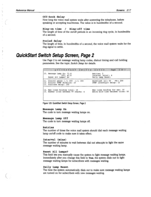 Page 612Reference Manual Screens 2 17 
_- 
,‘. 
i: 
;’ 
Off-hook delay 
How long the voice mail system waits after answering the telephone, before 
speaking or accepting touchtones. The value is in hundredths of a second. 
Ring-on time / Ring-off time 
The length of time of the on/off periods in an incoming ring cycle, in hundredths 
of a second. 
Pooled delay 
The length of time, in hundredths of a second, the voice mail system waits for the 
ring signal to settle. 
QuickSfarf Switch Setup Screen, Page 2 
Use...