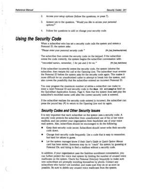 Page 616->, Reference Manual Security Codes 221 
2. Access your setup options (follow the questions, or press 7). 
3. Answer yes to the question, 
“Would you like to access your personal 
options?” 
4. Follow the questions to add or change your security code. 
Using the Security Code 
When a subscriber who has set a security code calls the system and enters a 
Personal ID, the system asks: 
‘Please enter your personal security code. ” [PH-Sub-EnterSecuri~Code] 
The subscriber then enters the security code on the...