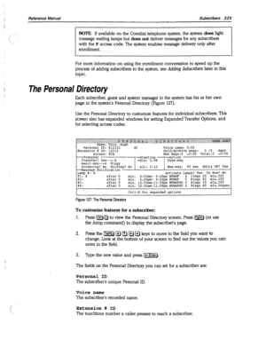 Page 620:1. 
: J 
Reference Manual Subscribers 225 
I I 
NOTE: If available on the Comdial telephone system, the system does light 
message waiting lamps but does 
not deliver messages for any subscribers 
with the 
F access code. The system enables message delivery only after 
enrollment. 
I t 
For more information on using the enrollment conversation to speed up the 
process of adding subscribers to the system, 
see Adding Subscribers later in this 
topic. 
The Personal Directory 
Each subscriber, guest and...