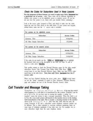 Page 63learning ExecuMailLesson 3: Adding Subscribers & Guests57
Check the Codes for Subscribers Used in these Lessons
For the purposes of these lessons, we want to make sure Chris Aaronson has
a particular set of access 
codes. These codes will be different, depending on
whether your system is set for alphabetic access or numeric access. (If you are
not sure how the system is set, check with your installer before continuing.)
Look at the access codes assigned to Chris, and check to make sure the codes
match...