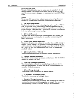 Page 621226 Subscribers ExecuMail6.5 
Hold/Archive msgs 
This pair of fields defines how long the system saves the subscriber’s old and 
archived messages. The hold time or the archive time can be set to up to 99 
days. However, to conserve disk space, we recommend that you set it for 7 days 
or less. 
Access 
The Access field uses oneletter codes to turn on or turn off specific system 
features. You can specify any combination of the following access codes: 
A [No Setup Options &cess] 
This denies the...