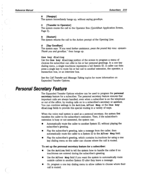 Page 628: 
‘. Reference Manual Subscribers 233 
Personal 
Secretary Feature 
The system immediately hangs up, without saying goodbye. 
0 
[Transfer to Operator] 
The system routes the call to the Operator Box (QuickStart Application Screen, 
Page 3). 
R [Restart] 
The system returns the call to the Action prompt of the Opening Line. 
s [Say Goodbye] 
The 
system says “If you need further assistance, press the pound key now.  
Thank you and goodbye, 
” then hangs up. 
One key dialing 
Use the One key dialing...