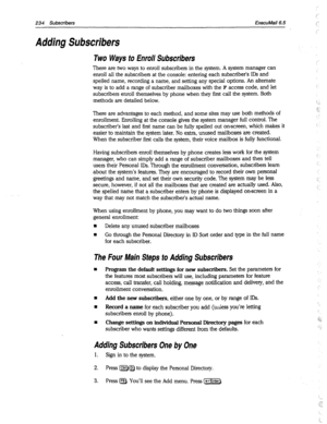 Page 629234 Subscribers ExecuMail6.5 
Adding Subscribers 
Two Ways to Enroll Subscribers 
There are two ways to enroll subscribers in the system. A system manager can 
enroll all the subscribers at the console: entering each subscriber’s IDS and 
spelled name, recording a name, and setting any special options. An alternate 
way is to add a range of subscriber mailboxes with the 
F access code, and let 
subscribers enroll themselves by phone when they first call the system. Both 
methods are detailed below....