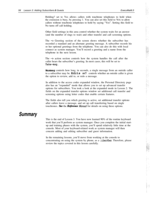 Page 6458Lesson 3: Adding Subscribers & GuestsExecuMail6.5
Holding? set to Yes allows callers with touchtone telephones to hold when
the extension is busy, by pressing 1. You can also set this field to VOX to allow
callers without touchtone telephones to hold by saying “Yes”. Setting this field to
No turns off call holding.
Other field settings in this area control whether the system waits for an answer
(and the number of rings to wait) and other transfer and call screening options.
The 
-> Greeting section of...