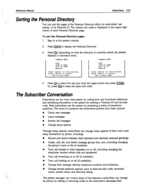 Page 634Reference Manual Subscribers 239 
) ..- Sorting the Personal Directory 
 You can sort the pages of the Personal Directory either by subscribers’ last 
names, or by Personal ID. The current sort order is displayed in the upper right 
comer of each Personal Directory page. 
To sort the Personal Diiectory pages: 
1. Sign in at the system console. 
2. Press fjXQ@) to display the Personal Directory. 
3. Press IF2). Depending on how the directory is currently sorted, the system 
displays a Command menu....