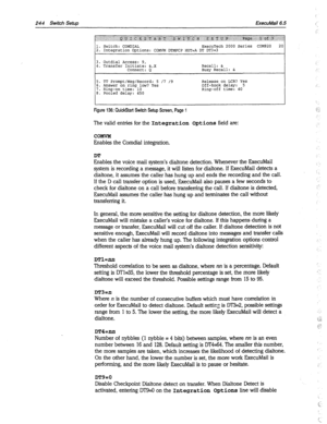 Page 639244 Switch Setup ExecuMail6.5 
3. Outdial Access: 9, 
4. Transfer Initiate: &,X 
Connect: Q Recall: & 
Busy Recall: & 
5. TT Prompt/l&g/Record: 5 /7 19 
6. Answer on ring low? Yes 
7. Ring-on time: 10 
8. Pooled delay: 450 Release on LCR? Yes 
Off-hook delay: 5 
Ring-off time: 40 
Figure 136: QuickStart Switch Setup Screen, Page 1 
The valid entries for the Integration options field are: 
COMVM 
Enables the Comdial integration. 
DT 
Enables the voice mail system’s dialtone detection. Whenever the...