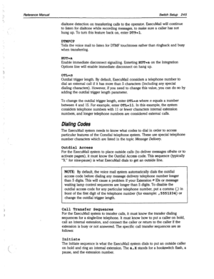 Page 640Reference Manual Switch Setup 245 
dialtone detection on transferring calls to the operator. ExecuMail will continue 
to listen for dialtone while recording messages, to make sure a caller has not 
hung up. To turn this feature back on, enter DT9=1. 
DTMFCP 
Tells the voice mail to listen for DTMF touchtones rather than ringback and busy 
when transferring. 
HUT=a 
Enable immediate disconnect signalling. Enterting HUT=a on the Integration 
Options line will enable immediate disconnect on hang up. 
OTL=n...